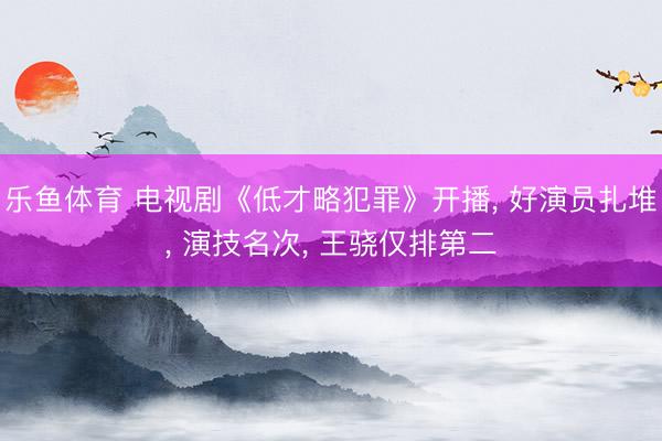 乐鱼体育 电视剧《低才略犯罪》开播， 好演员扎堆， 演技名次， 王骁仅排第二
