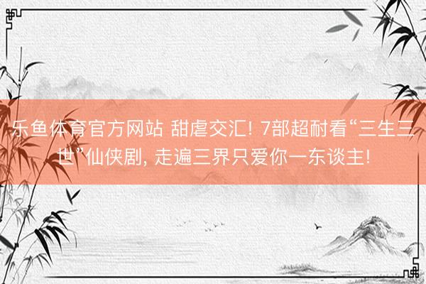 乐鱼体育官方网站 甜虐交汇! 7部超耐看“三生三世”仙侠剧， 走遍三界只爱你一东谈主!