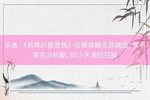 乐鱼 《良陈好意思锦》任敏被嘲无效摘面， 爹不疼宅斗标配， 印小天演技狂躁