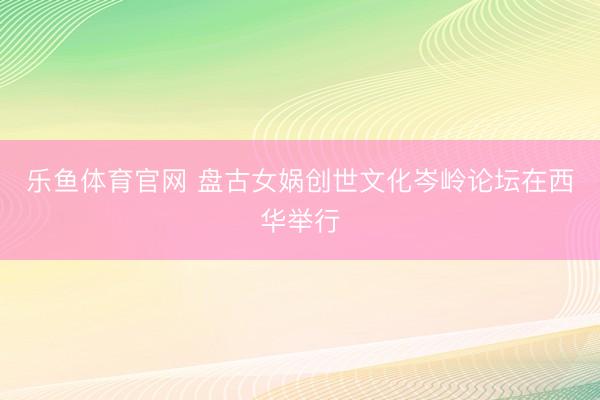 乐鱼体育官网 盘古女娲创世文化岑岭论坛在西华举行