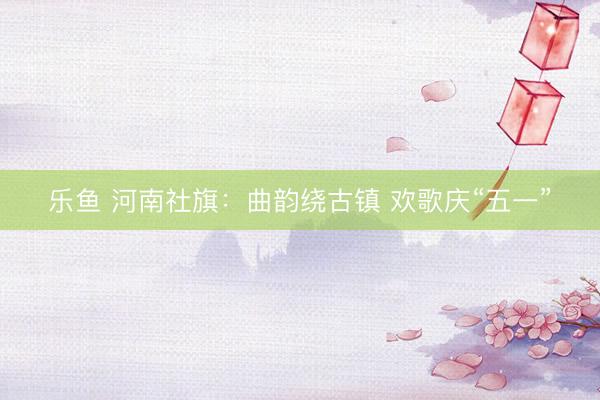乐鱼 河南社旗：曲韵绕古镇 欢歌庆“五一”