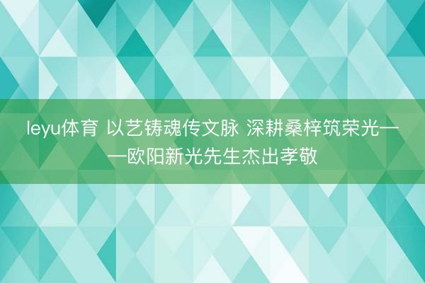 leyu体育 以艺铸魂传文脉 深耕桑梓筑荣光——欧阳新光先生杰出孝敬
