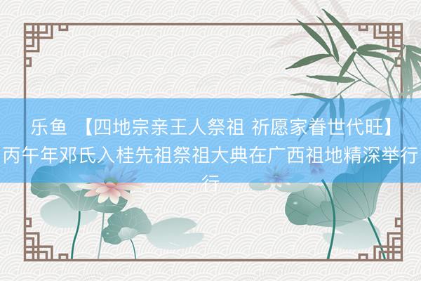 乐鱼 【四地宗亲王人祭祖 祈愿家眷世代旺】丙午年邓氏入桂先祖祭祖大典在广西祖地精深举行