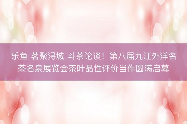 乐鱼 茗聚浔城 斗茶论谈！第八届九江外洋名茶名泉展览会茶叶品性评价当作圆满启幕