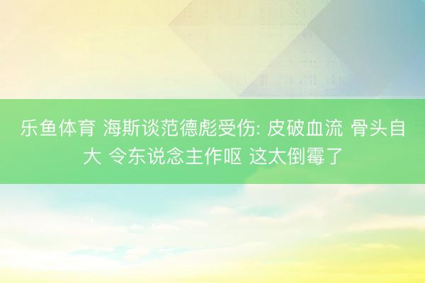 乐鱼体育 海斯谈范德彪受伤: 皮破血流 骨头自大 令东说念主作呕 这太倒霉了