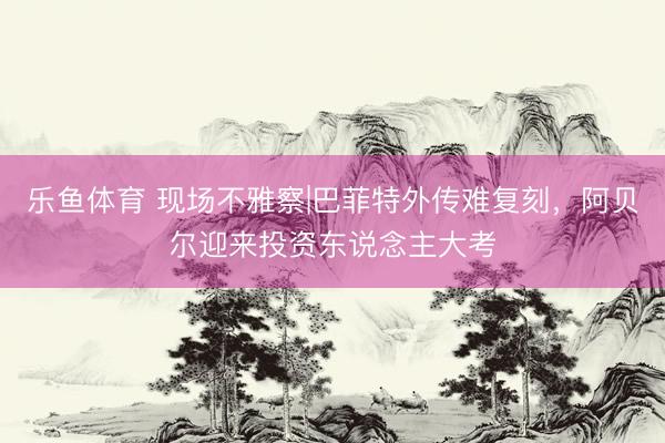 乐鱼体育 现场不雅察|巴菲特外传难复刻，阿贝尔迎来投资东说念主大考