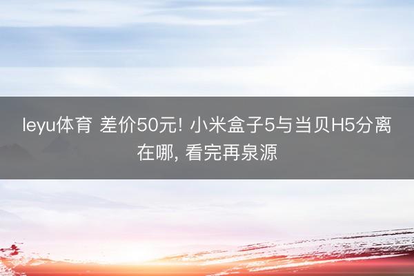 leyu体育 差价50元! 小米盒子5与当贝H5分离在哪， 看完再泉源